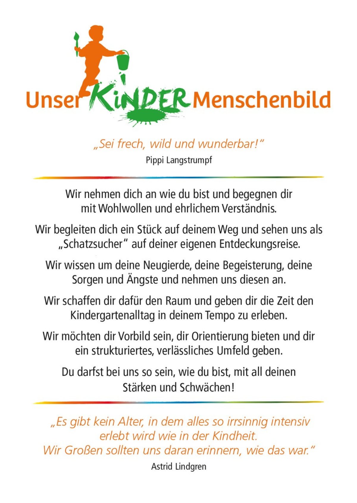 KinderMenschenbild der Caritas-SkF-Essen GmbH<br />
<br />
"Sei frech, wild und wunderbar." Pippi Langstrumpf<br />
<br />
Wir nehmen dich an, wie du bist und begegnen dir mit Wohlwollen und ehrlichem Verständnis. <br />
Wir begleiten dich ein Stück auf deinem Weg und sehen uns als "Schatzsucher" auf deiner eignen Entdeckungsreise. <br />
Wir wissen um deine Neugierde, deine Begeisterung, deine Sorgen und Ängste und nehmen uns diesen an.<br />
Wir schaffen dir dafür den Raum und geben dir die Zeit den Kindergartenalltag in deinem Tempo zu erleben.<br />
Wir möchten dir Vorbild sein, dir Orientierung bieten und dir ein strukturiertes, verlässliches Umfeld geben.<br />
Du darfst bei uns so sein, wie du bist, mit all deinen Stärken und Schwächen. <br />
<br />
"es gibt kein Alter, in dem alles so irrsinnig intensiv erlebt wird, wie in der Kindheit. Wir Großen sollten uns daran erinnern , wie das war." Astrid Lindgren  